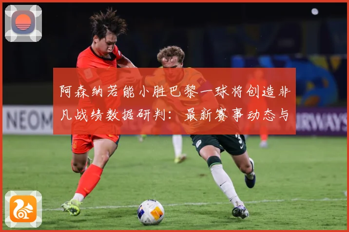阿森纳若能小胜巴黎一球将创造非凡战绩数据研判：最新赛事动态与深度分析