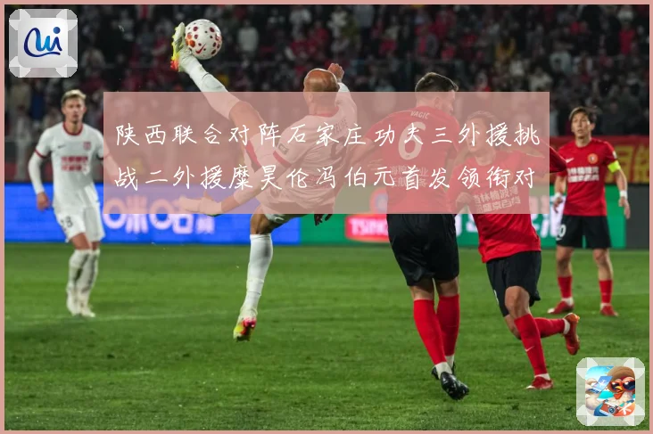陕西联合对阵石家庄功夫三外援挑战二外援糜昊伦冯伯元首发领衔对专题观察：最新赛事动态与深度分析