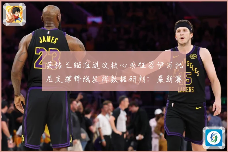 英格兰瞄准进攻核心或征召伊万托尼支撑锋线发挥数据研判：最新赛事动态与深度分析