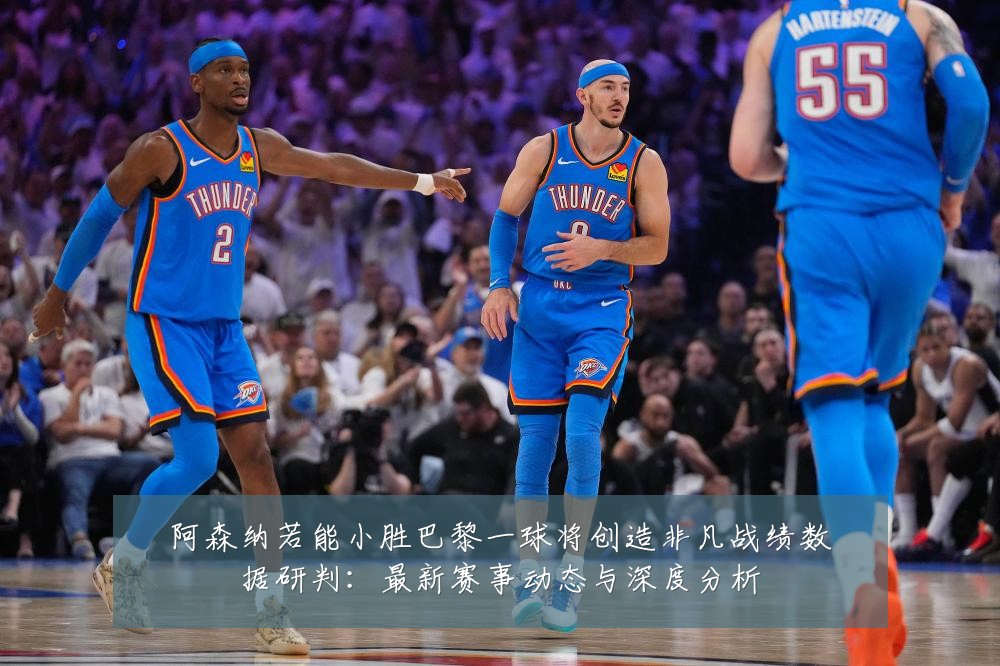 阿森纳若能小胜巴黎一球将创造非凡战绩数据研判:最新赛事动态与深度分析